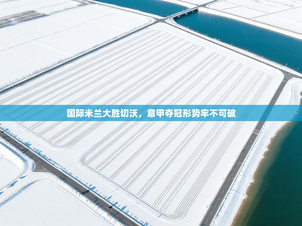 国际米兰大胜切沃，意甲夺冠形势牢不可破